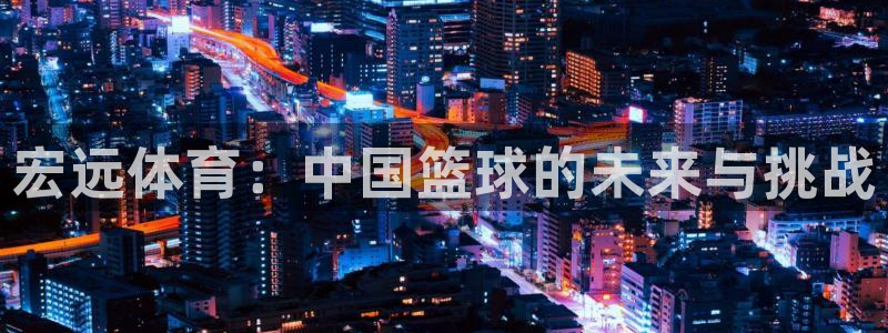 尊龙官方正版app开户：宏远体育：中国篮球的未来与挑